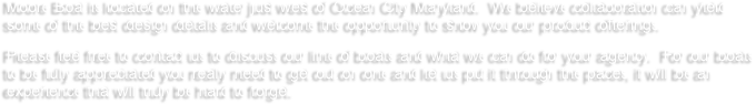 Moore Boat is located on the water just west of Ocean City Maryland.  We believe collaboration can yield some of the best design details and welcome the opportunity to show you our product offerings.  
Please feel free to contact us to discuss our line of boats and what we can do for your agency.  For our boats to be fully appreciated you really need to get out on one and let us put it through the paces, it will be an experience that will truly be hard to forget.