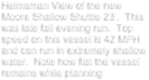 Helmsman View of the new Moore Shallow Shuttle 23’.  This was late fall evening run.  Top speed on this vessel is 42 MPH and can run in extremely shallow water.  Note how flat the vessel remains while planning.  